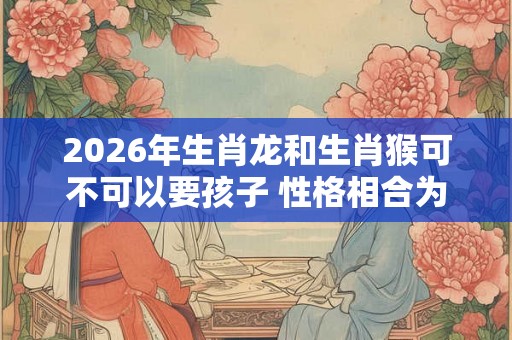 2026年生肖龙和生肖猴可不可以要孩子 性格相合为重