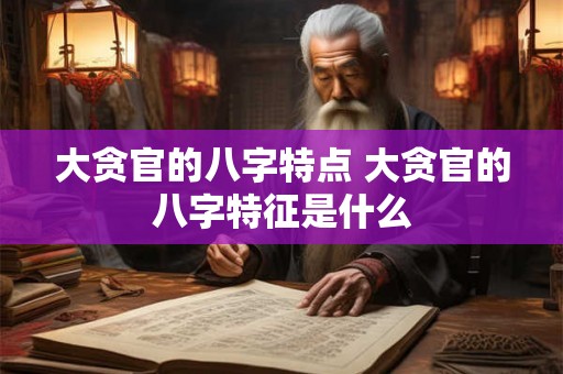 大贪官的八字特点 大贪官的八字特征是什么