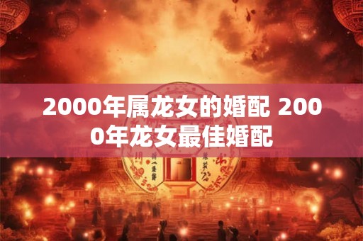 2000年属龙女的婚配 2000年龙女最佳婚配
