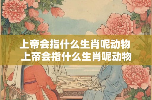上帝会指什么生肖呢动物 上帝会指什么生肖呢动物 上帝会指什么生肖呢动物 上帝会指什么生肖呢动物