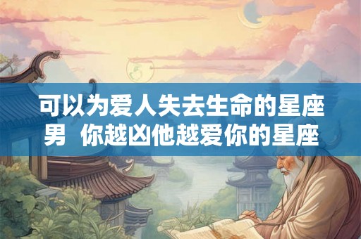 可以为爱人失去生命的星座男  你越凶他越爱你的星座男