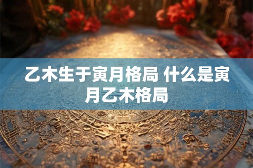 乙木生于寅月格局 什么是寅月乙木格局