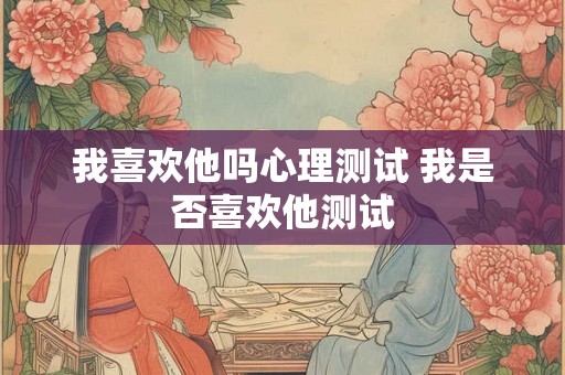 我喜欢他吗心理测试 我是否喜欢他测试 我喜欢他吗心理测试 我是否喜欢他测试