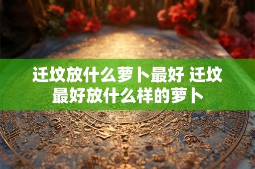 迁坟放什么萝卜最好 迁坟最好放什么样的萝卜