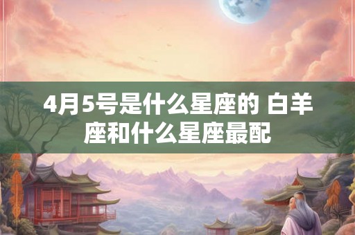4月5号是什么星座的 白羊座和什么星座最配