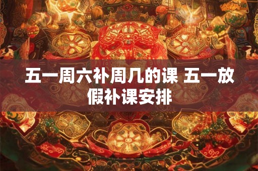 五一周六补周几的课 五一放假补课安排 五一周六补周几的课 五一放假补课安排