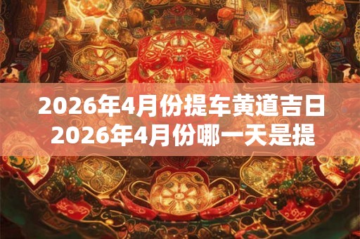 2026年4月份提车黄道吉日 2026年4月份哪一天是提车的黄道吉日