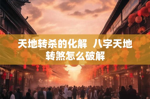 天地转杀的化解  八字天地转煞怎么破解
