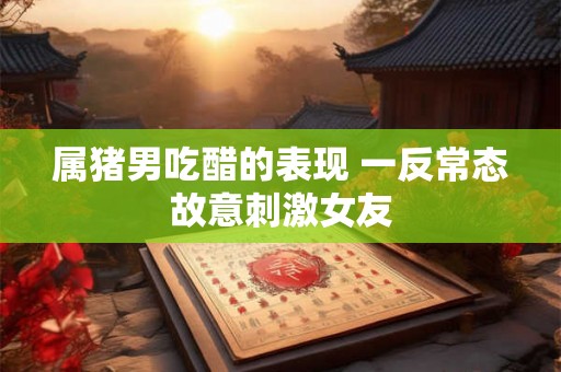 属猪男吃醋的表现 一反常态故意刺激女友
