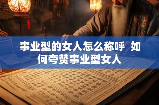 事业型的女人怎么称呼 如何夸赞事业型女人 事业型的女人怎么称呼 如何夸赞事业型女人