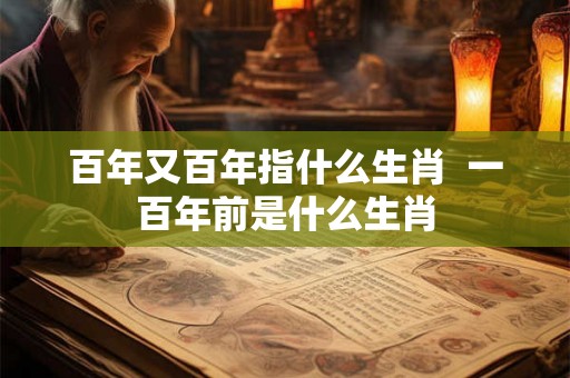 百年又百年指什么生肖  一百年前是什么生肖