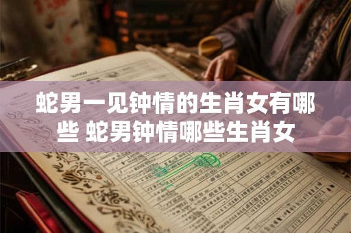 蛇男一见钟情的生肖女有哪些 蛇男钟情哪些生肖女 蛇男一见钟情的生肖女有哪些 蛇男钟情哪些生肖女
