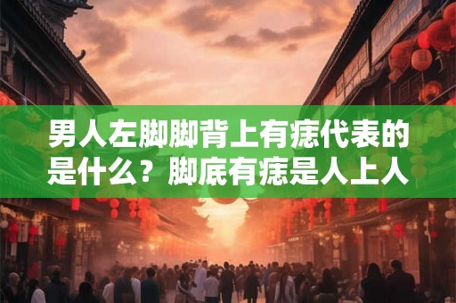 男人左脚脚背上有痣代表的是什么？脚底有痣是人上人的标志？