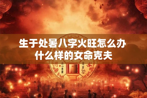 生于处暑八字火旺怎么办 什么样的女命克夫