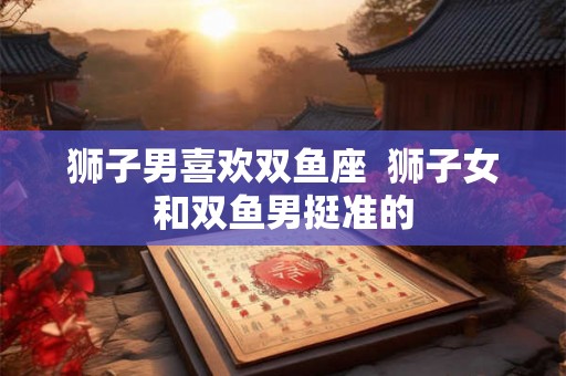 狮子男喜欢双鱼座  狮子女和双鱼男挺准的