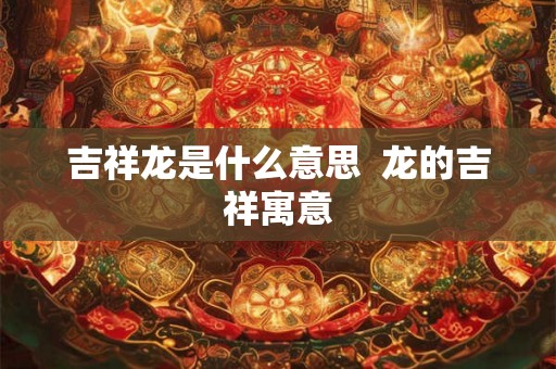 吉祥龙是什么意思  龙的吉祥寓意