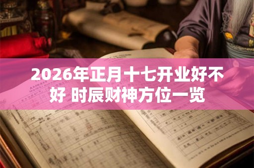 2026年正月十七开业好不好 时辰财神方位一览 2026年正月十七开业好不好 时辰财神方位一览