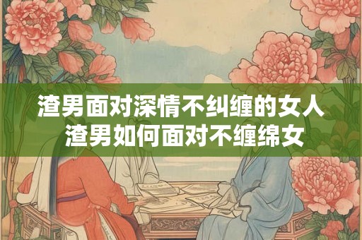 渣男面对深情不纠缠的女人 渣男如何面对不缠绵女