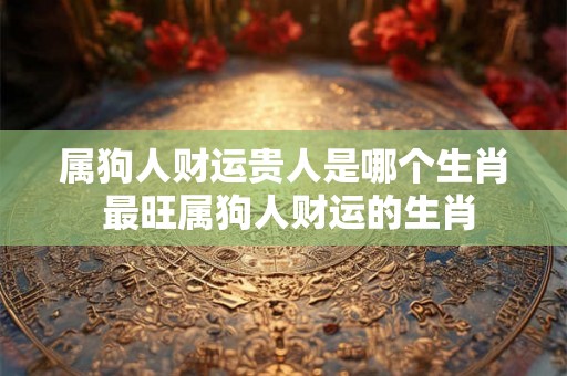 属狗人财运贵人是哪个生肖 最旺属狗人财运的生肖 属狗人财运贵人是哪个生肖 最旺属狗人财运的生肖