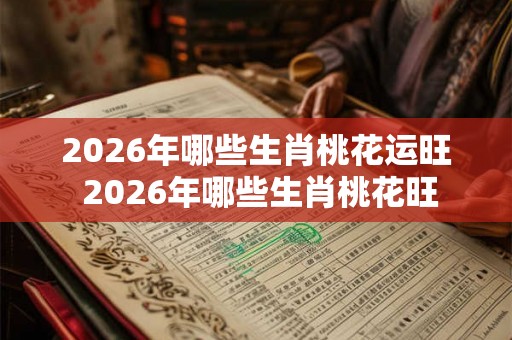 2026年哪些生肖桃花运旺 2026年哪些生肖桃花旺