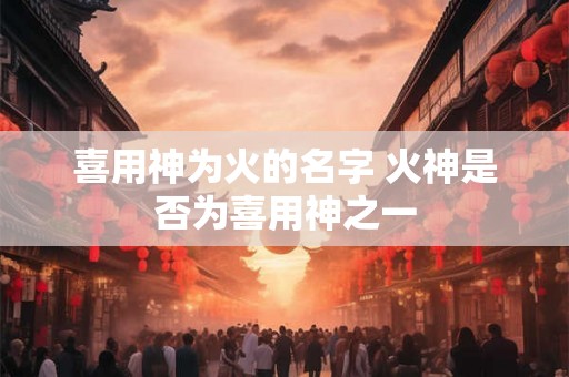 喜用神为火的名字 火神是否为喜用神之一