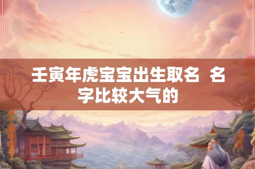 壬寅年虎宝宝出生取名  名字比较大气的