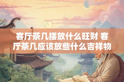 客厅茶几摆放什么旺财 客厅茶几应该放些什么吉祥物