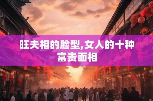 旺夫相的脸型,女人的十种富贵面相