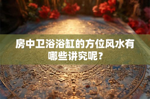 房中卫浴浴缸的方位风水有哪些讲究呢？