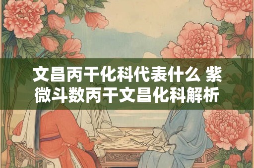 文昌丙干化科代表什么 紫微斗数丙干文昌化科解析 文昌丙干化科代表什么 紫微斗数丙干文昌化科解析