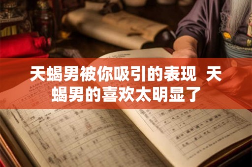 天蝎男被你吸引的表现  天蝎男的喜欢太明显了