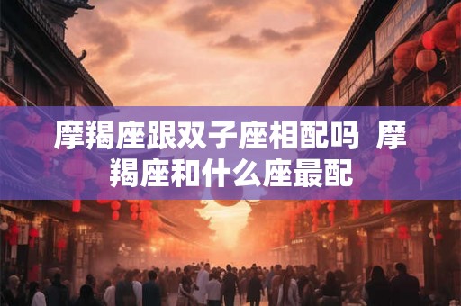 摩羯座跟双子座相配吗 摩羯座和什么座最配 摩羯座跟双子座相配吗 摩羯座和什么座最配