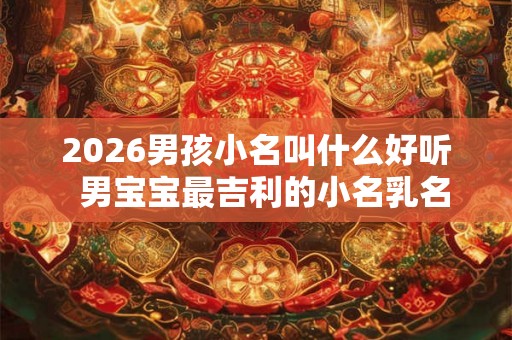 2026男孩小名叫什么好听 男宝宝最吉利的小名乳名 2026男孩小名叫什么好听 男宝宝最吉利的小名乳名