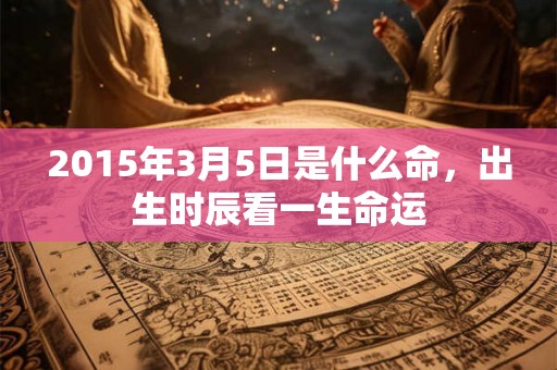 2015年3月5日是什么命,出生时辰看一生命运 2015年3月5日是什么命,出生时辰看一生命运