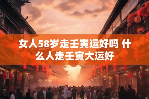 女人58岁走壬寅运好吗 什么人走壬寅大运好