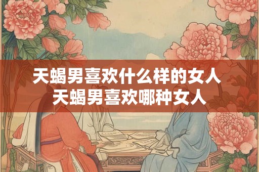 天蝎男喜欢什么样的女人 天蝎男喜欢哪种女人
