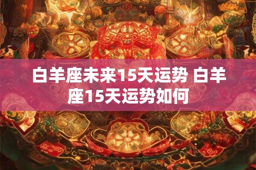 白羊座未来15天运势 白羊座15天运势如何 白羊座未来15天运势 白羊座15天运势如何