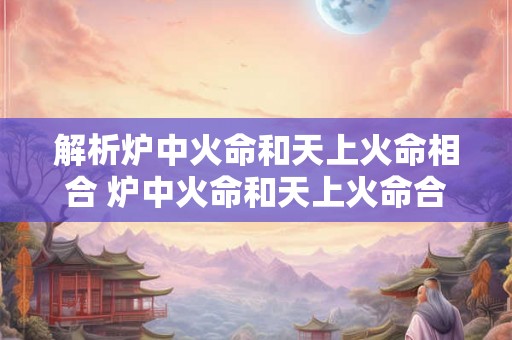 解析炉中火命和天上火命相合 炉中火命和天上火命合一