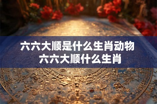 六六大顺是什么生肖动物  六六大顺什么生肖