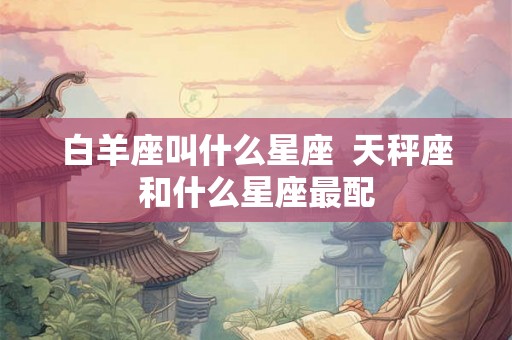 白羊座叫什么星座 天秤座和什么星座最配 白羊座叫什么星座 天秤座和什么星座最配