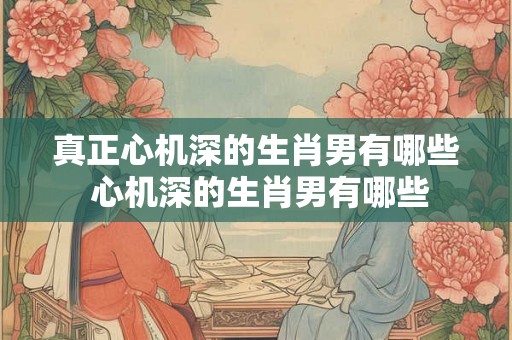 真正心机深的生肖男有哪些 心机深的生肖男有哪些