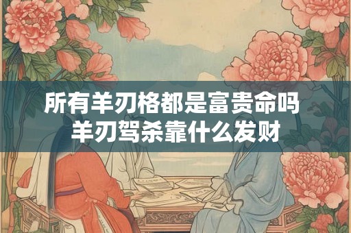 所有羊刃格都是富贵命吗 羊刃驾杀靠什么发财