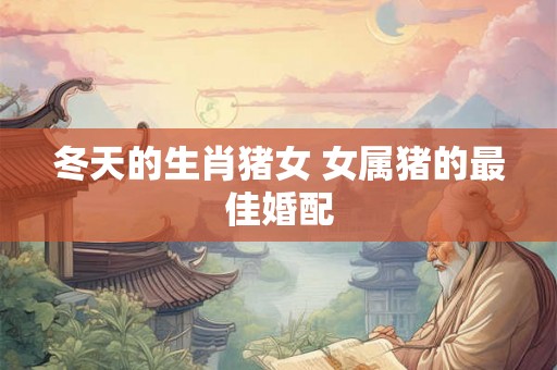 冬天的生肖猪女 女属猪的最佳婚配