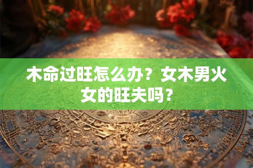 木命过旺怎么办？女木男火女的旺夫吗？
