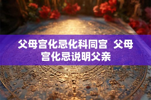 父母宫化忌化科同宫  父母宫化忌说明父亲