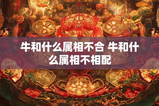 牛和什么属相不合 牛和什么属相不相配 牛和什么属相不合 牛和什么属相不相配