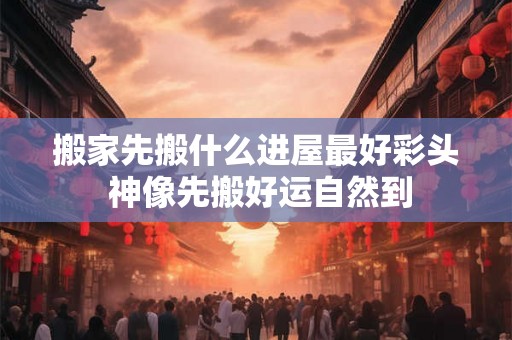 搬家先搬什么进屋最好彩头 神像先搬好运自然到