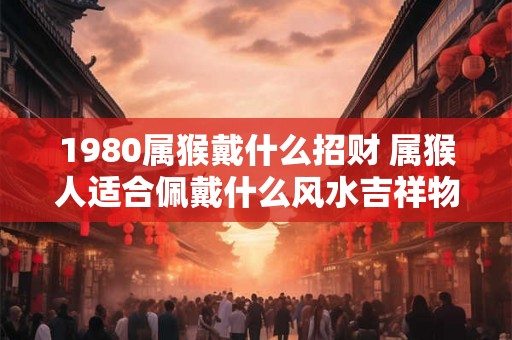 1980属猴戴什么招财 属猴人适合佩戴什么风水吉祥物
