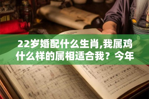 22岁婚配什么生肖,我属鸡什么样的属相适合我？今年22岁