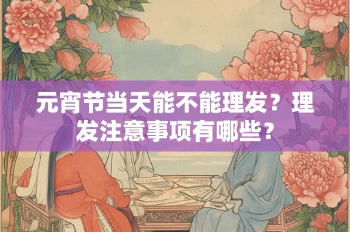 元宵节当天能不能理发？理发注意事项有哪些？